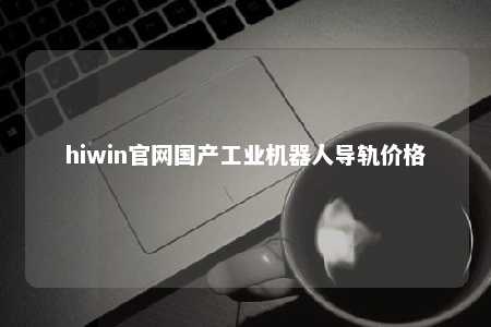 hiwin官网国产工业机器人导轨价格