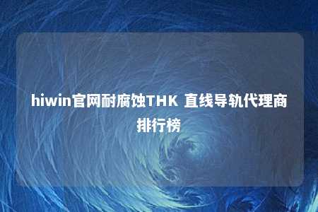 hiwin官网耐腐蚀THK 直线导轨代理商排行榜
