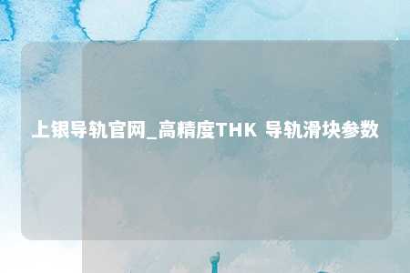上银导轨官网_高精度THK 导轨滑块参数