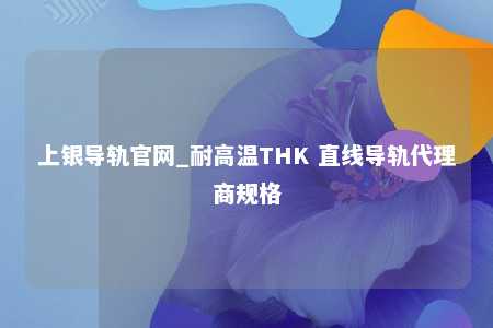 上银导轨官网_耐高温THK 直线导轨代理商规格