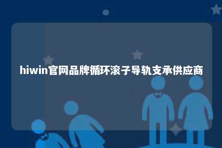 hiwin官网品牌循环滚子导轨支承供应商