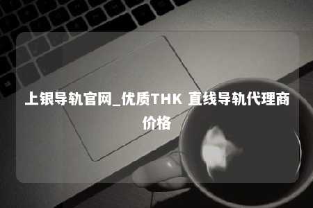 上银导轨官网_优质THK 直线导轨代理商价格