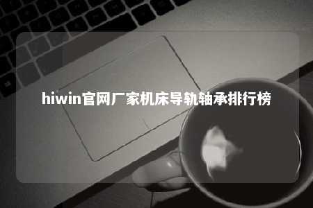 hiwin官网厂家机床导轨轴承排行榜